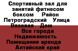 Спортивный зал для занятий фитнесом,боксом. › Район ­ Петроградский › Улица ­ Вязовая › Дом ­ 10 - Все города Недвижимость » Помещения аренда   . Алтайский край,Змеиногорск г.